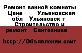 Ремонт ванной комнаты › Цена ­ 1 - Ульяновская обл., Ульяновск г. Строительство и ремонт » Сантехника   